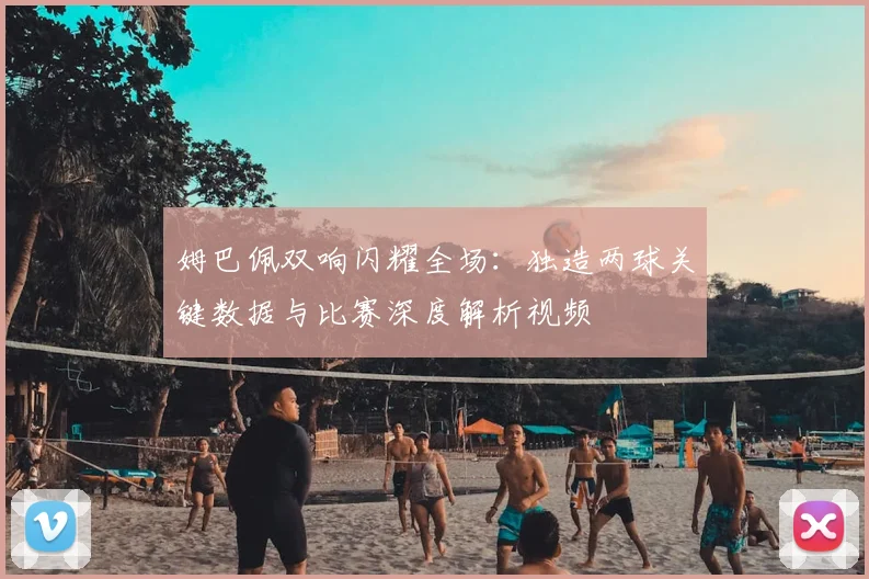 姆巴佩双响闪耀全场:独造两球关键数据与比赛深度解析视频