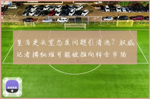 皇马更衣室态度问题引清洗?权威记者揭秘谁可能被推向转会市场