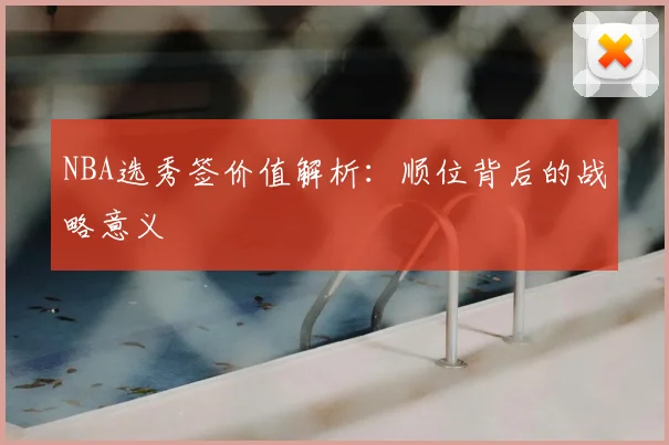 NBA选秀签价值解析：顺位背后的战略意义