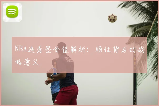 NBA选秀签价值解析：顺位背后的战略意义