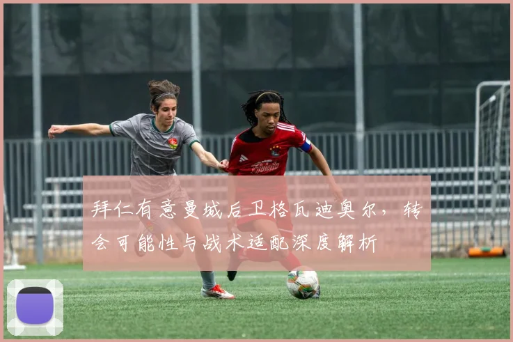 拜仁有意曼城后卫格瓦迪奥尔，转会可能性与战术适配深度解析