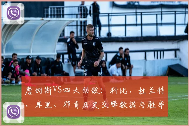 詹姆斯VS四大劲敌：科比、杜兰特、库里、邓肯历史交锋数据与胜率深度解析