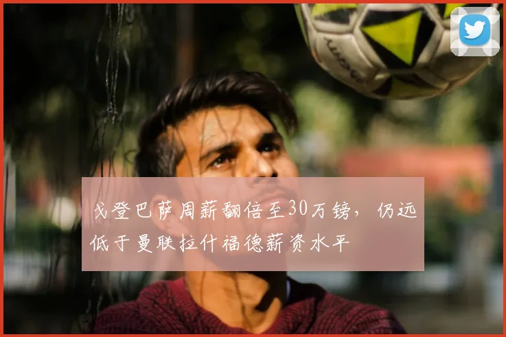 戈登巴萨周薪翻倍至30万镑,仍远低于曼联拉什福德薪资水平