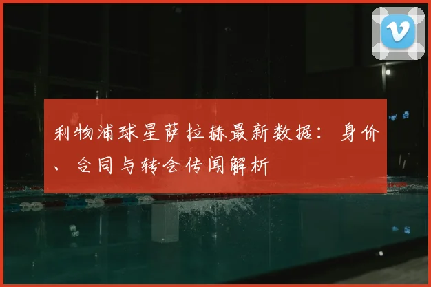 利物浦球星萨拉赫最新数据:身价、合同与转会传闻解析