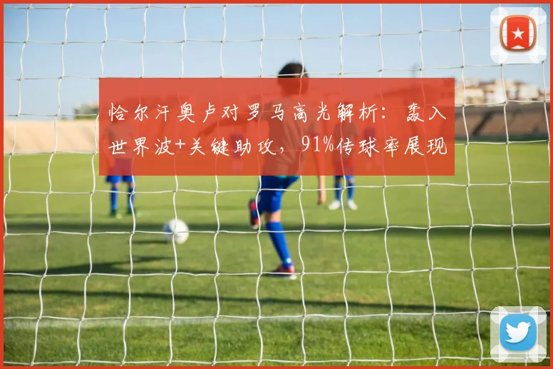 恰尔汗奥卢对罗马高光解析:轰入世界波+关键助攻,91%传球率展现中场统治力