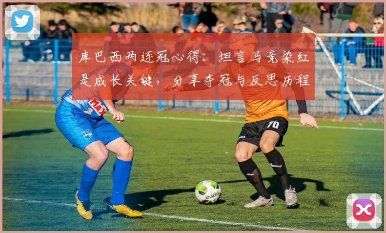 库巴西两连冠心得:坦言马竞染红是成长关键,分享夺冠与反思历程