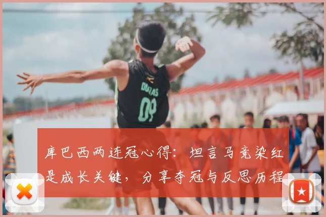 库巴西两连冠心得：坦言马竞染红是成长关键，分享夺冠与反思历程