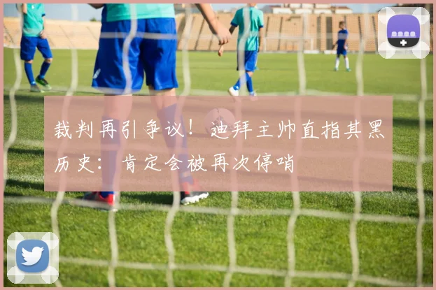 裁判再引争议！迪拜主帅直指其黑历史：肯定会被再次停哨