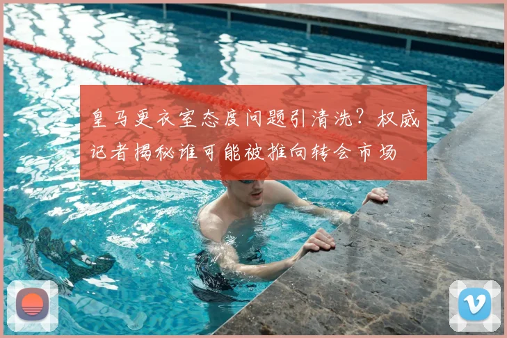 皇马更衣室态度问题引清洗？权威记者揭秘谁可能被推向转会市场